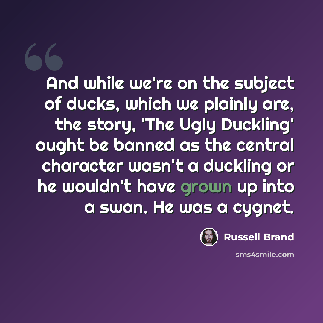 “And while we're on the subject of ducks, which we plainly are, the story, 'The Ugly Duckling' ought be banned as the central character wasn't a duckling or he wouldn't have grown up into a swan. He was a cygnet.” quote by Russell Brand