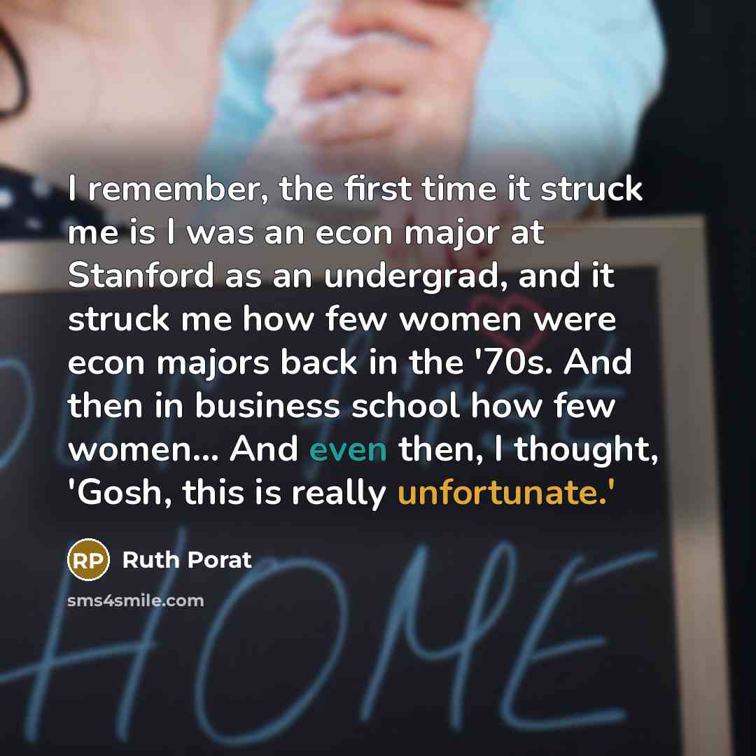 “I remember, the first time it struck me is I was an econ major at Stanford as an undergrad, and it struck me how few women were econ majors back in the '70s. And then in business school how few women... And even then, I thought, 'Gosh, this is really unfortunate.'” quote by Ruth Porat