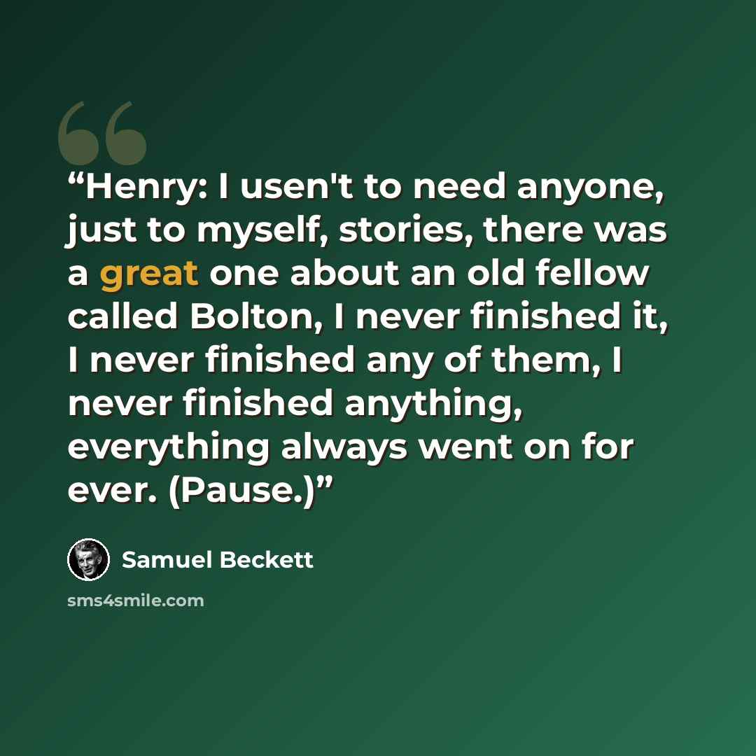 “Henry: I usen't to need anyone, just to myself, stories, there was a great one about an old fellow called Bolton, I never finished it, I never finished any of them, I never finished anything, everything always went on for ever. (Pause.)” quote by Samuel Beckett