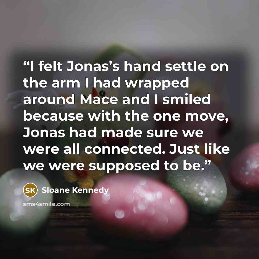 “I felt Jonas’s hand settle on the arm I had wrapped around Mace and I smiled because with the one move, Jonas had made sure we were all connected. Just like we were supposed to be.” quote by Sloane Kennedy