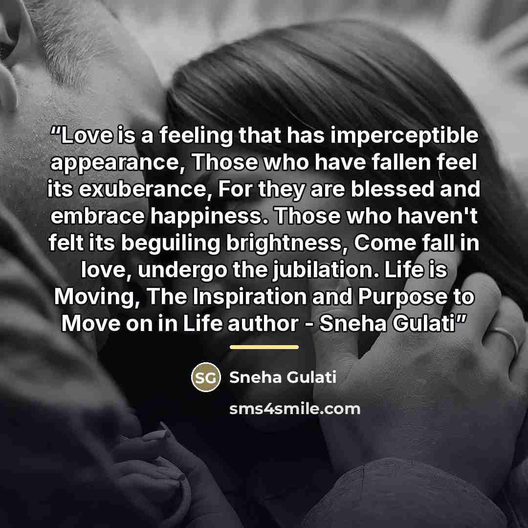 “Love is a feeling that has imperceptible appearance, Those who have fallen feel its exuberance, For they are blessed and embrace happiness. Those who haven't felt its beguiling brightness, Come fall in love, undergo the jubilation. Life is Moving, The Inspiration and Purpose to Move on in Life…” quote by Sneha Gulati