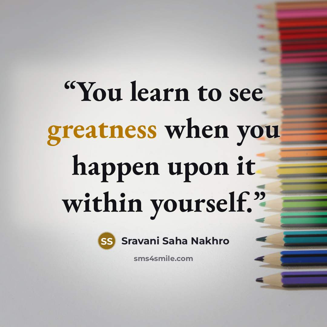 “You learn to see greatness when you happen upon it within yourself.” quote by Sravani Saha Nakhro