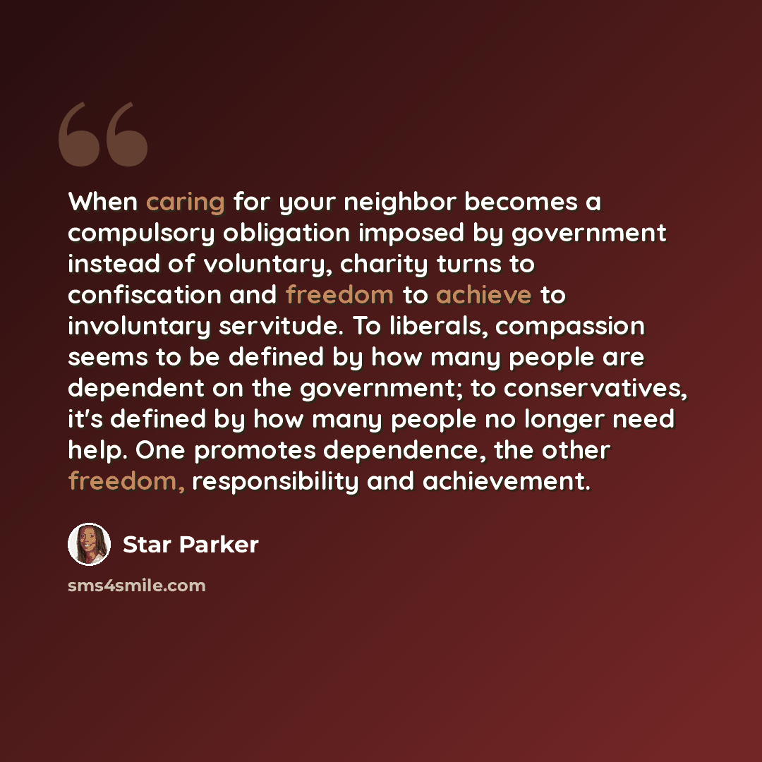 “When caring for your neighbor becomes a compulsory obligation imposed by government instead of voluntary, charity turns to confiscation and freedom to achieve to involuntary servitude. To liberals, compassion seems to be defined by how many people are dependent on the government; to conservatives…” quote by Star Parker
