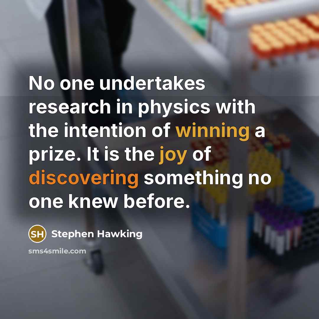 “No one undertakes research in physics with the intention of winning a prize. It is the joy of discovering something no one knew before.” quote by Stephen Hawking