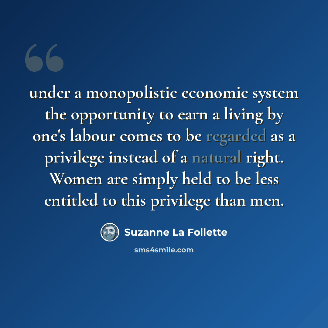 “under a monopolistic economic system the opportunity to earn a living by one's labour comes to be regarded as a privilege instead of a natural right. Women are simply held to be less entitled to this privilege than men.” quote by Suzanne La Follette