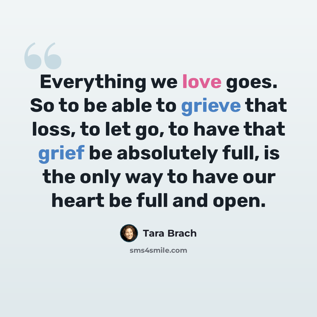 “Everything we love goes. So to be able to grieve that loss, to let go, to have that grief be absolutely full, is the only way to have our heart be full and open.” quote by Tara Brach