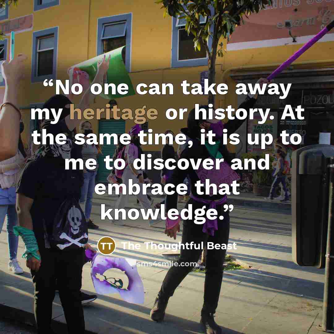 “No one can take away my heritage or history. At the same time, it is up to me to discover and embrace that knowledge.” quote by The Thoughtful Beast