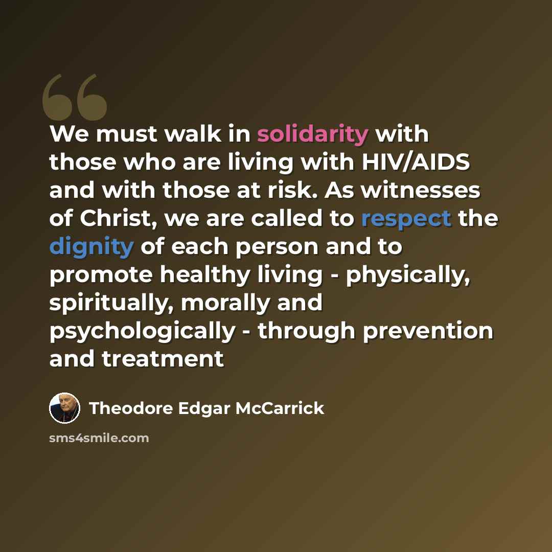 “We must walk in solidarity with those who are living with HIV/AIDS and with those at risk. As witnesses of Christ, we are called to respect the dignity of each person and to promote healthy living - physically, spiritually, morally and psychologically - through prevention and treatment” quote by Theodore Edgar McCarrick