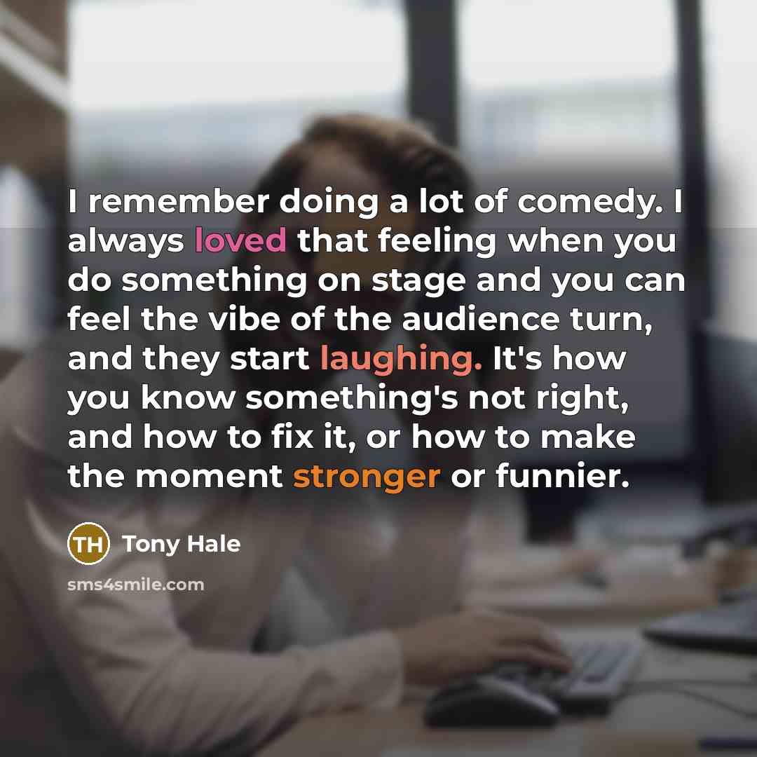 “I remember doing a lot of comedy. I always loved that feeling when you do something on stage and you can feel the vibe of the audience turn, and they start laughing. It's how you know something's not right, and how to fix it, or how to make the moment stronger or funnier.” quote by Tony Hale