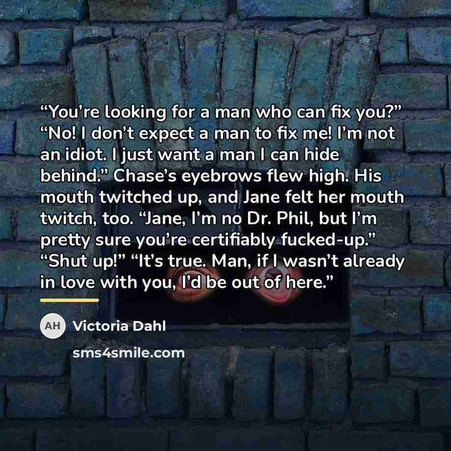 “You’re looking for a man who can fix you?” “No! I don’t expect a man to fix me! I’m not an idiot. I just want a man I can hide behind.” Chase’s eyebrows flew high. His mouth twitched up, and Jane felt her mouth twitch, too. “Jane, I’m no Dr. Phil, but I’m pretty sure you’re certifiably fucked-up.”…” quote by Victoria Dahl
