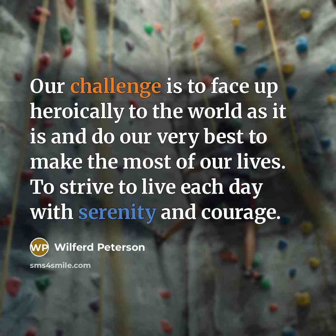 “Our challenge is to face up heroically to the world as it is and do our very best to make the most of our lives. To strive to live each day with serenity and courage.” quote by Wilferd Peterson
