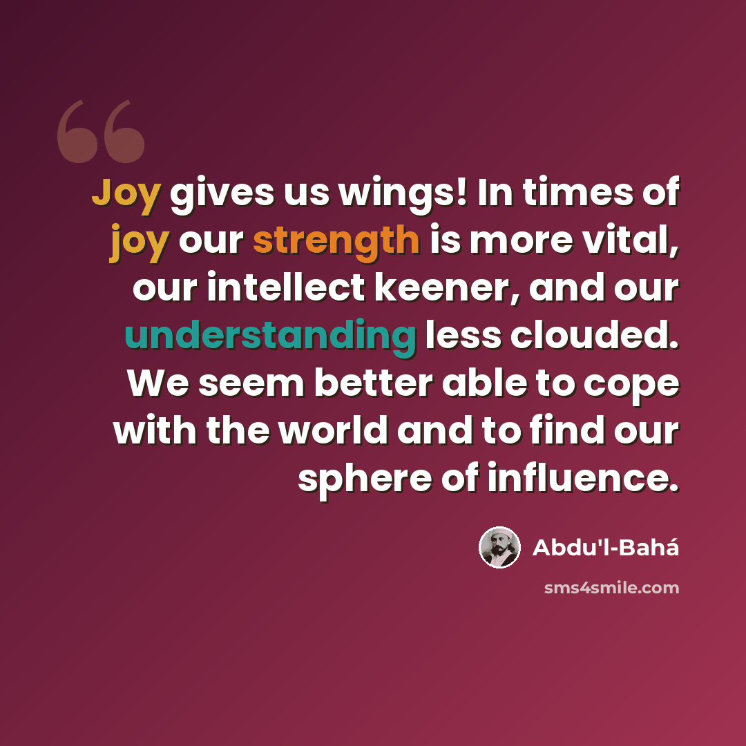 “Joy gives us wings! In times of joy our strength is more vital, our intellect keener, and our understanding less clouded. We seem better able to cope with the world and to find our sphere of influence.” quote by Abdu'l-Bahá