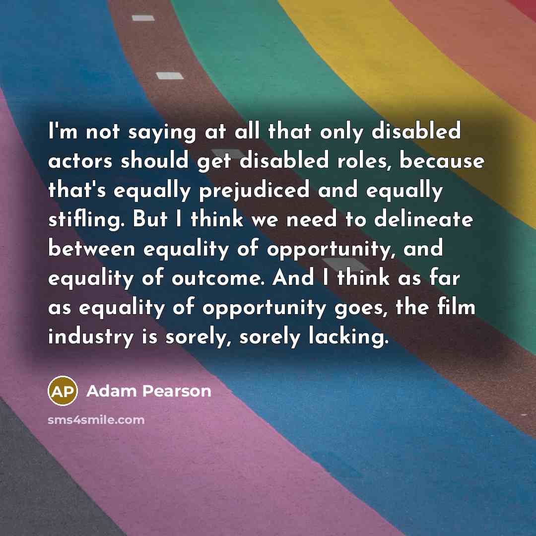 “I'm not saying at all that only disabled actors should get disabled roles, because that's equally prejudiced and equally stifling. But I think we need to delineate between equality of opportunity, and equality of outcome. And I think as far as equality of opportunity goes, the film industry is…” quote by Adam Pearson