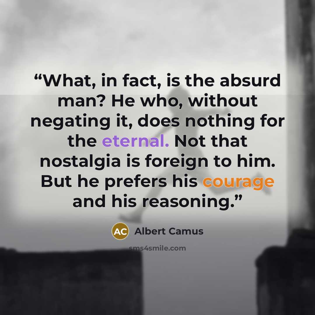 “What, in fact, is the absurd man? He who, without negating it, does nothing for the eternal. Not that nostalgia is foreign to him. But he prefers his courage and his reasoning.” quote by Albert Camus