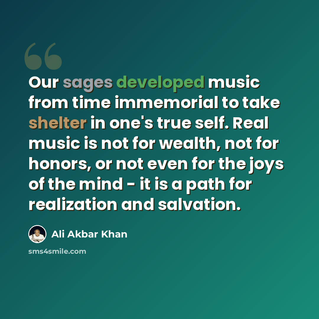 “Our sages developed music from time immemorial to take shelter in one's true self. Real music is not for wealth, not for honors, or not even for the joys of the mind - it is a path for realization and salvation.” quote by Ali Akbar Khan