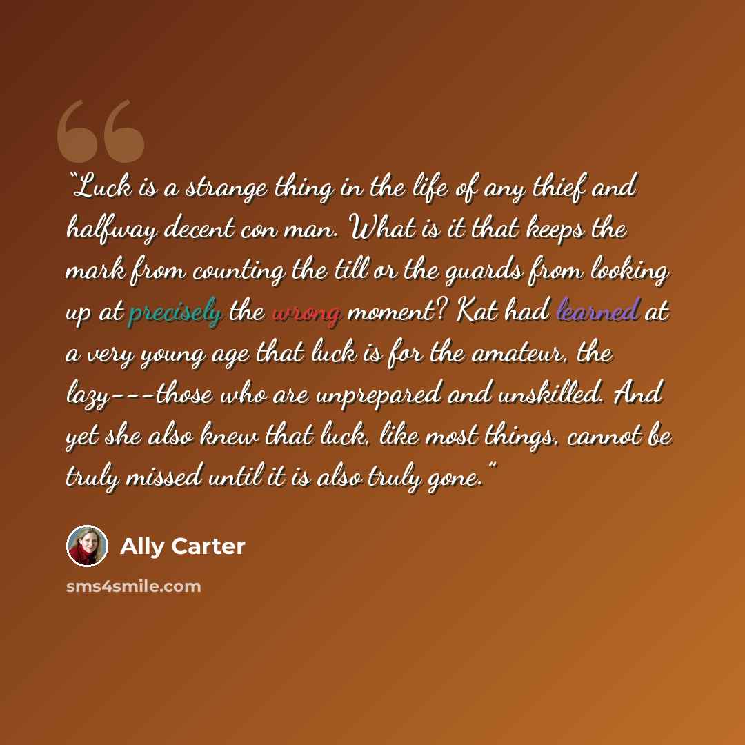 “Luck is a strange thing in the life of any thief and halfway decent con man. What is it that keeps the mark from counting the till or the guards from looking up at precisely the wrong moment? Kat had learned at a very young age that luck is for the amateur, the lazy---those who are unprepared and…” quote by Ally Carter