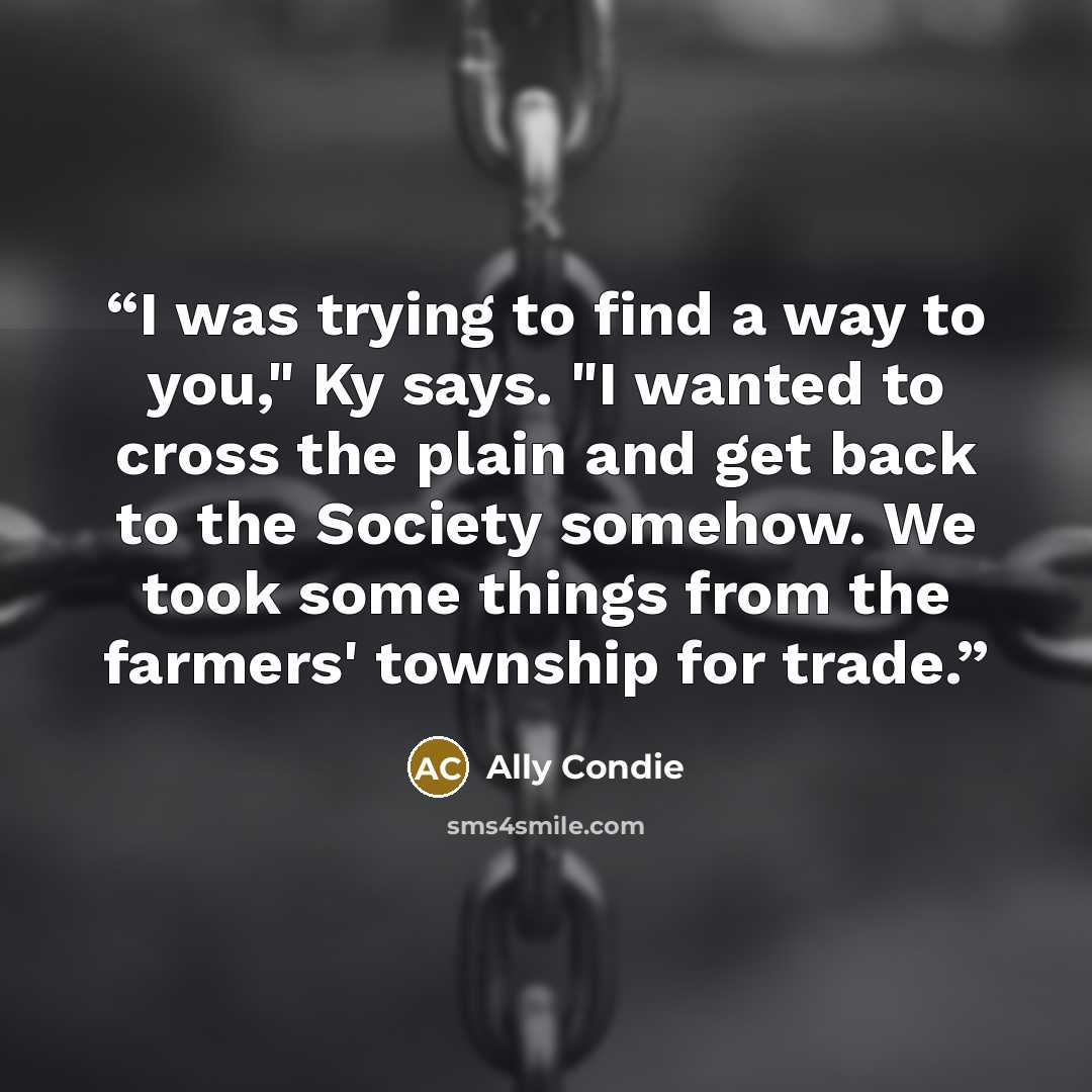 “I was trying to find a way to you," Ky says. "I wanted to cross the plain and get back to the Society somehow. We took some things from the farmers' township for trade.” quote by Ally Condie