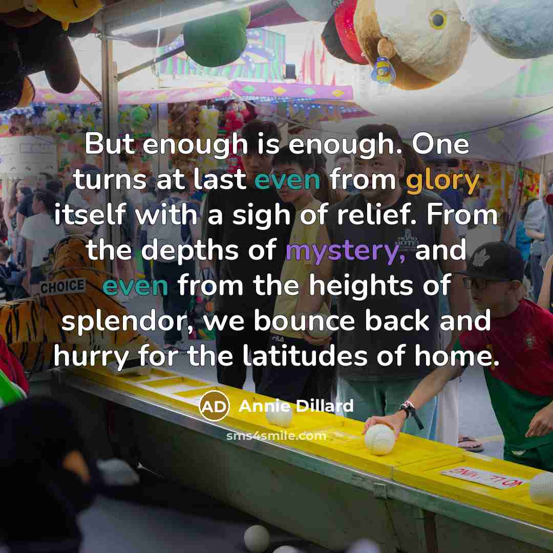 “But enough is enough. One turns at last even from glory itself with a sigh of relief. From the depths of mystery, and even from the heights of splendor, we bounce back and hurry for the latitudes of home.” quote by Annie Dillard
