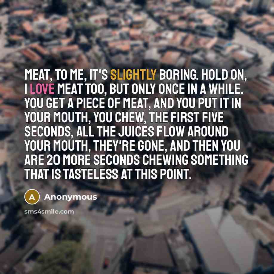 “Meat, to me, it's slightly boring. Hold on, I love meat too, but only once in a while. You get a piece of meat, and you put it in your mouth, you chew, the first five seconds, all the juices flow around your mouth, they're gone, and then you are 20 more seconds chewing something that is tasteless…” quote by Anonymous