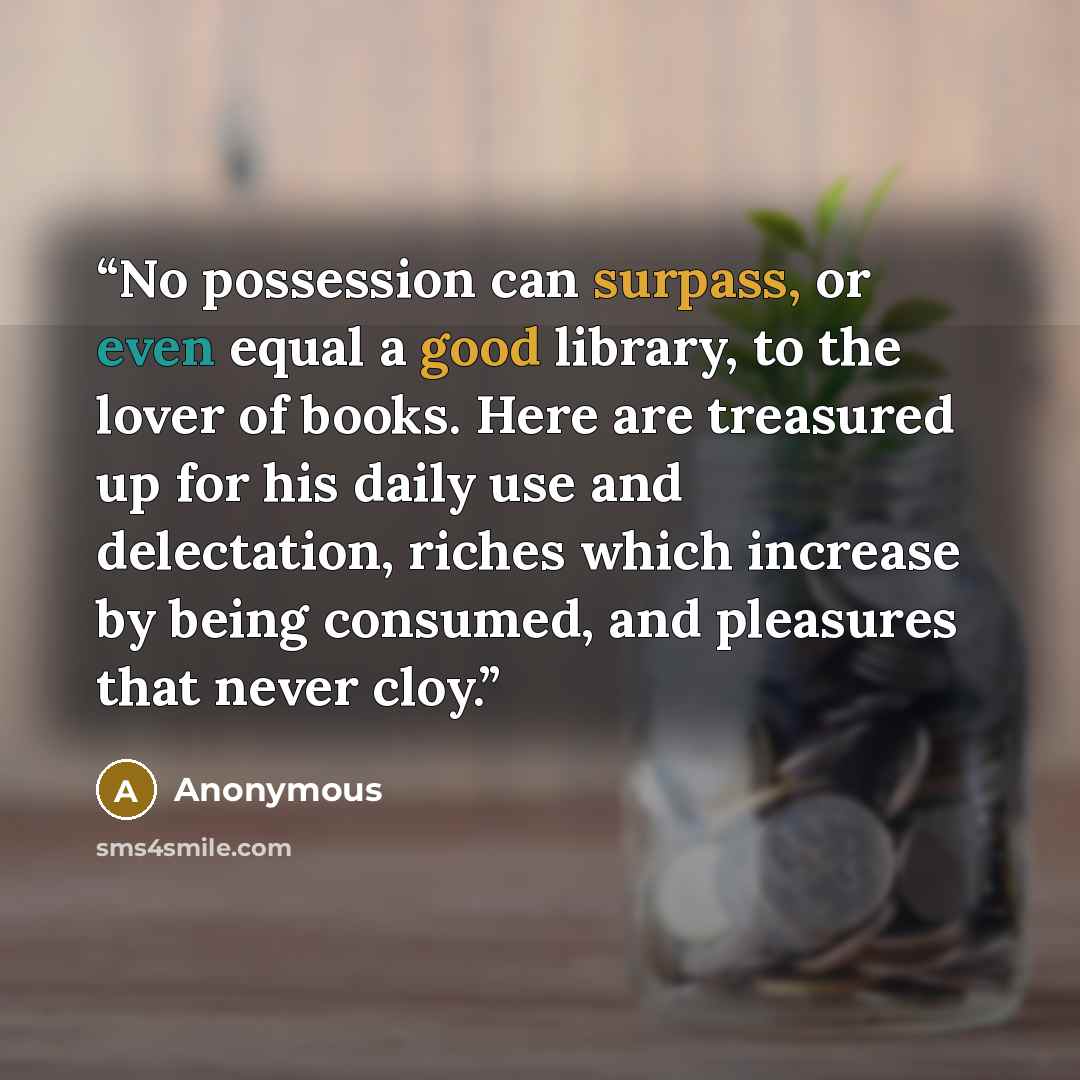 “No possession can surpass, or even equal a good library, to the lover of books. Here are treasured up for his daily use and delectation, riches which increase by being consumed, and pleasures that never cloy.” quote by Anonymous