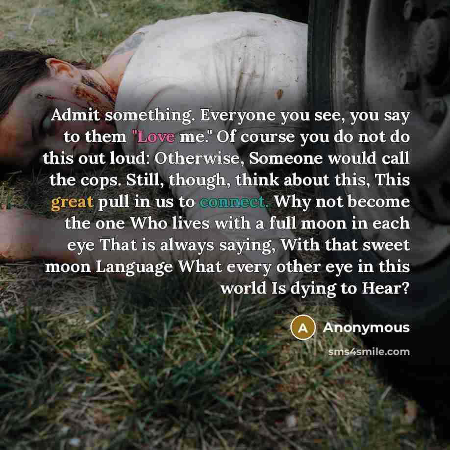 “Admit something. Everyone you see, you say to them "Love me." Of course you do not do this out loud: Otherwise, Someone would call the cops. Still, though, think about this, This great pull in us to connect. Why not become the one Who lives with a full moon in each eye That is always saying, With…” quote by Anonymous