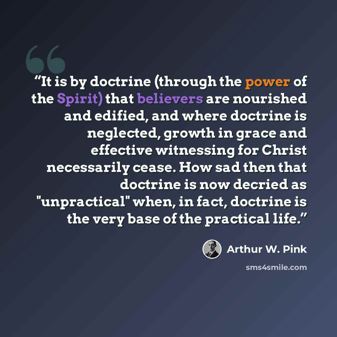 “It is by doctrine (through the power of the Spirit) that believers are nourished and edified, and where doctrine is neglected, growth in grace and effective witnessing for Christ necessarily cease. How sad then that doctrine is now decried as "unpractical" when, in fact, doctrine is the very base…” quote by Arthur W. Pink
