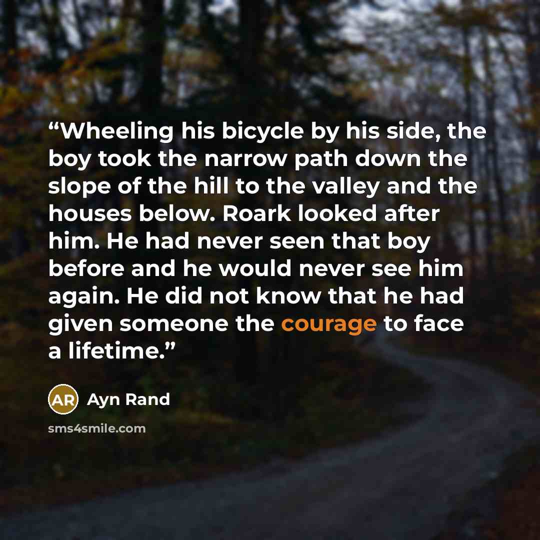 “Wheeling his bicycle by his side, the boy took the narrow path down the slope of the hill to the valley and the houses below. Roark looked after him. He had never seen that boy before and he would never see him again. He did not know that he had given someone the courage to face a lifetime.” quote by Ayn Rand