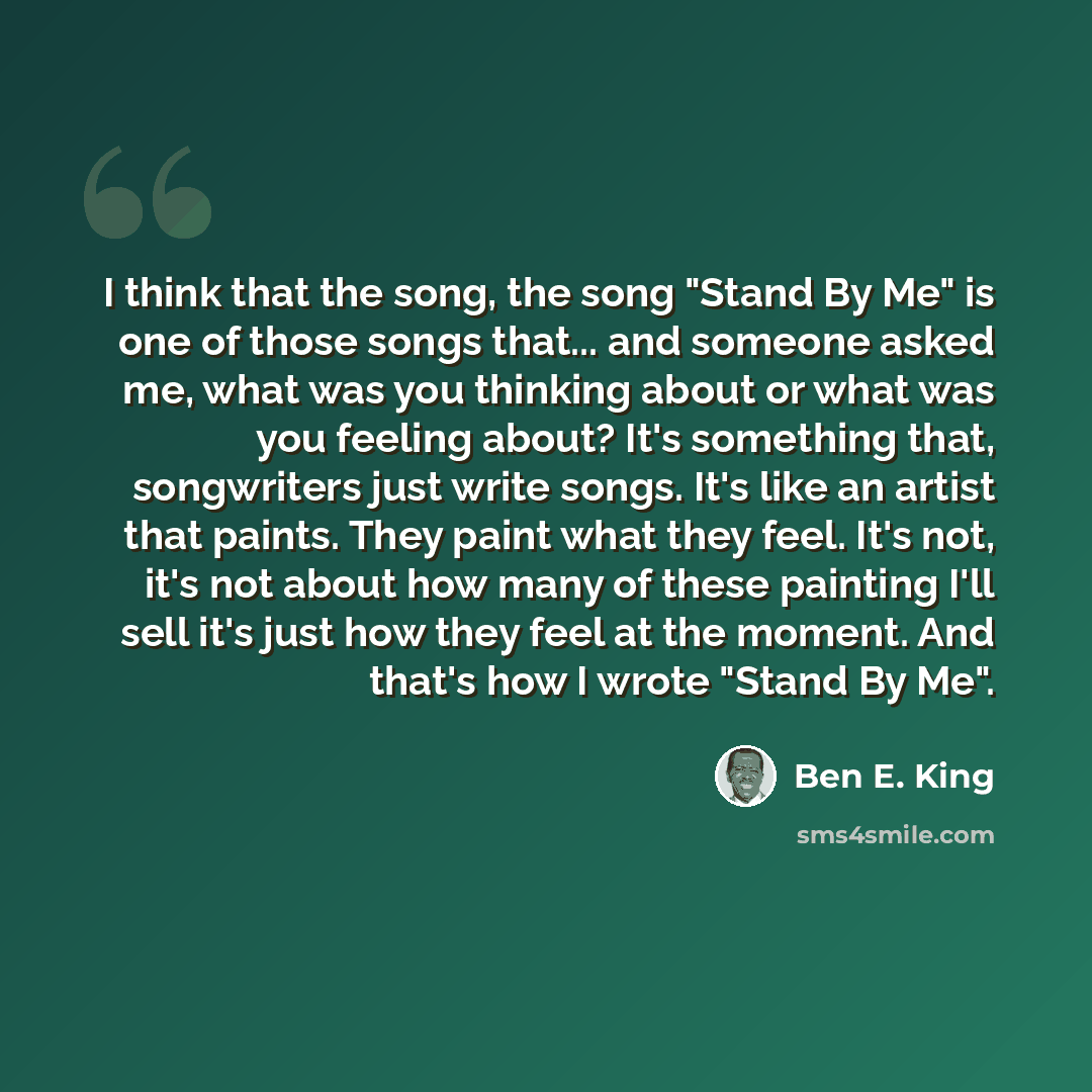 “I think that the song, the song "Stand By Me" is one of those songs that... and someone asked me, what was you thinking about or what was you feeling about? It's something that, songwriters just write songs. It's like an artist that paints. They paint what they feel. It's not, it's not about how…” quote by Ben E. King