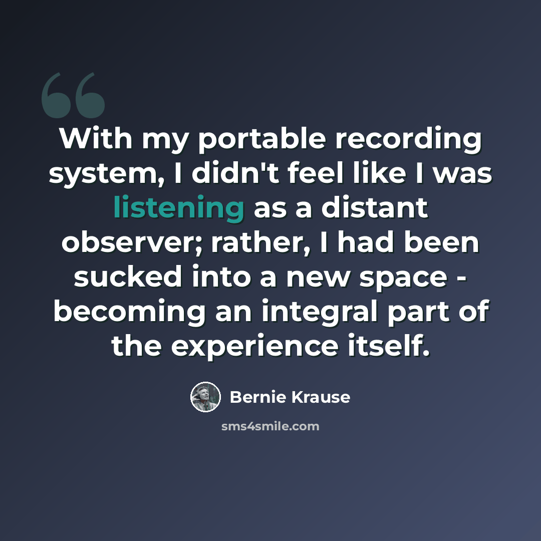 “With my portable recording system, I didn't feel like I was listening as a distant observer; rather, I had been sucked into a new space - becoming an integral part of the experience itself.” quote by Bernie Krause