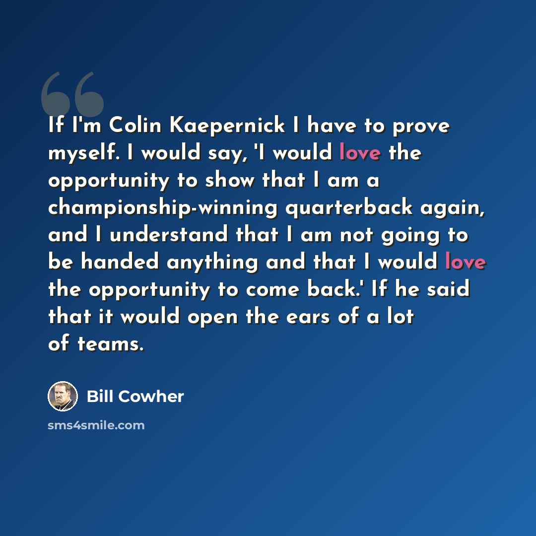 “If I'm Colin Kaepernick I have to prove myself. I would say, 'I would love the opportunity to show that I am a championship-winning quarterback again, and I understand that I am not going to be handed anything and that I would love the opportunity to come back.' If he said that it would open the…” quote by Bill Cowher