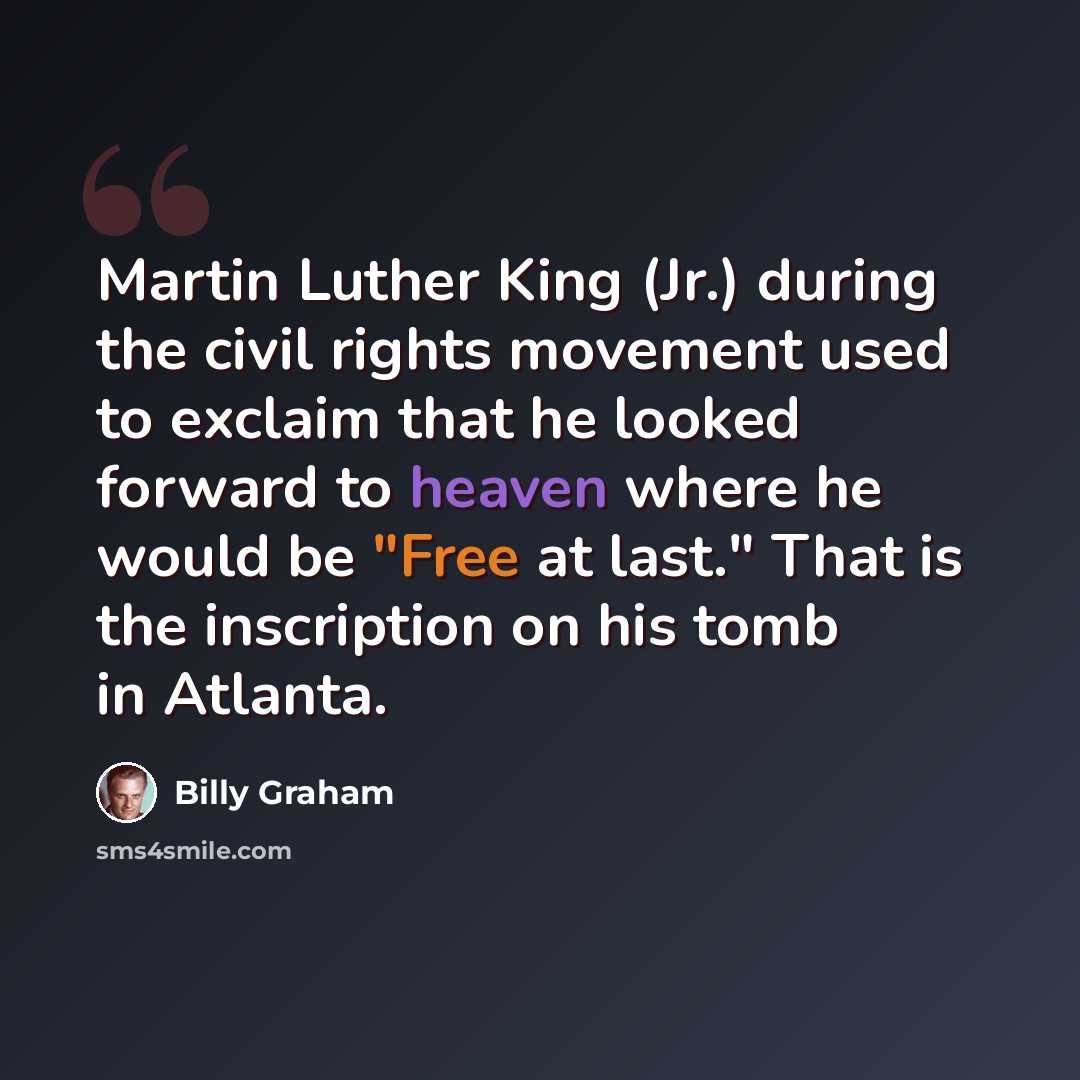 “Martin Luther King (Jr.) during the civil rights movement used to exclaim that he looked forward to heaven where he would be "Free at last." That is the inscription on his tomb in Atlanta.” quote by Billy Graham