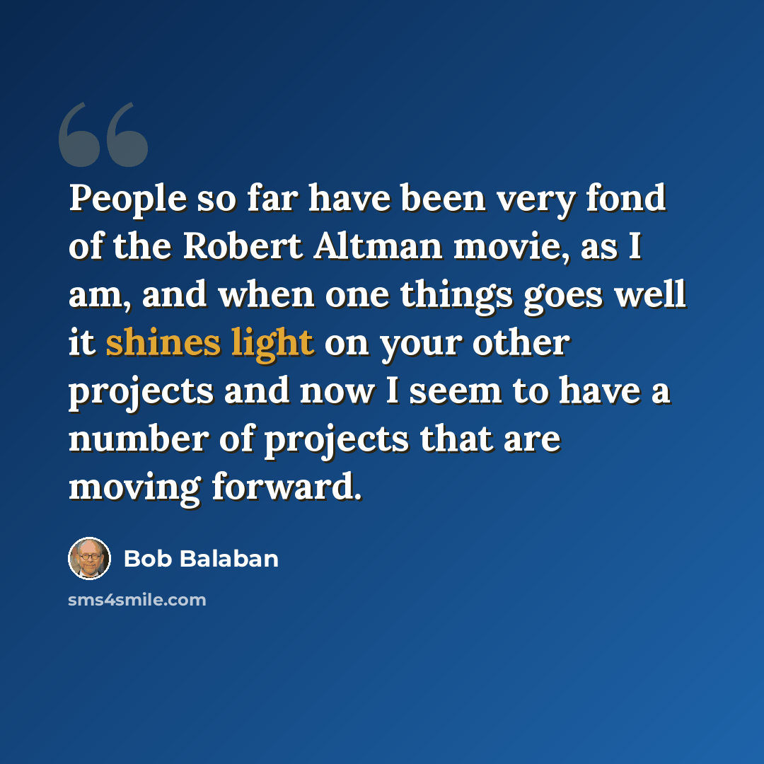 “People so far have been very fond of the Robert Altman movie, as I am, and when one things goes well it shines light on your other projects and now I seem to have a number of projects that are moving forward.” quote by Bob Balaban