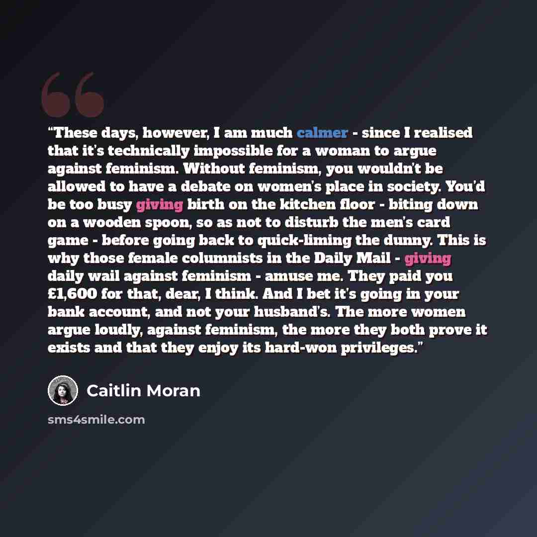 “These days, however, I am much calmer - since I realised that it’s technically impossible for a woman to argue against feminism. Without feminism, you wouldn’t be allowed to have a debate on women’s place in society. You’d be too busy giving birth on the kitchen floor - biting down on a wooden…” quote by Caitlin Moran