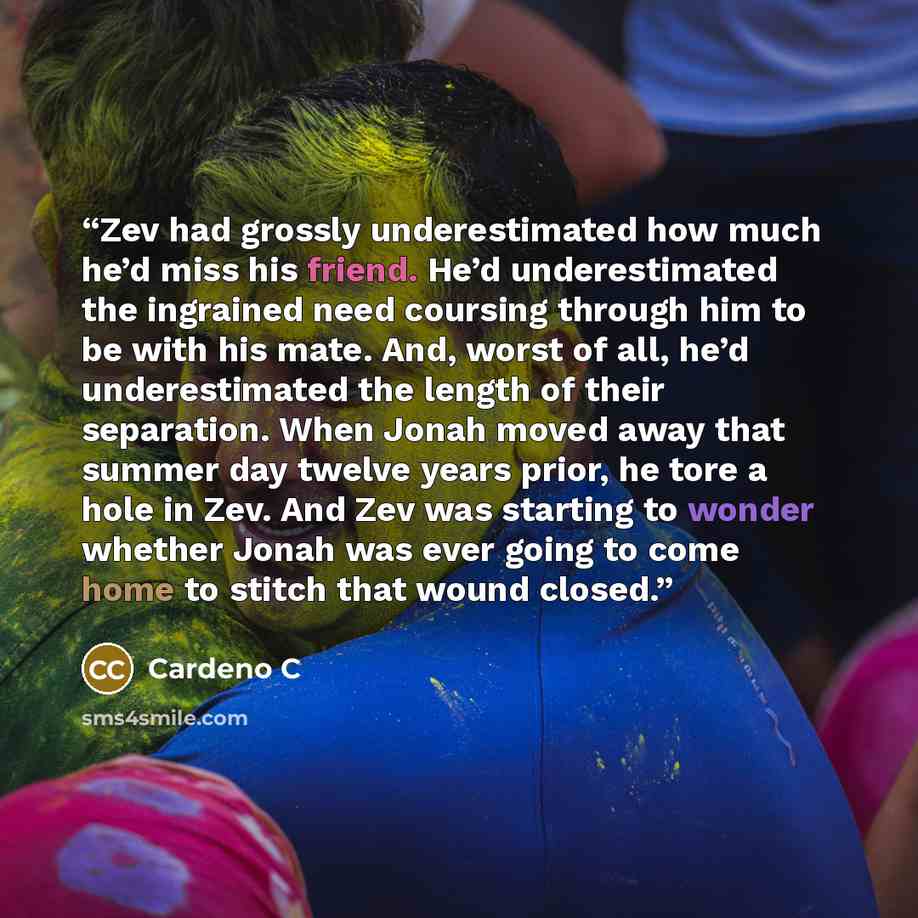 “Zev had grossly underestimated how much he’d miss his friend. He’d underestimated the ingrained need coursing through him to be with his mate. And, worst of all, he’d underestimated the length of their separation. When Jonah moved away that summer day twelve years prior, he tore a hole in Zev. And…” quote by Cardeno C