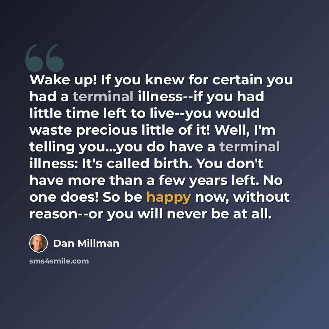 “Wake up! If you knew for certain you had a terminal illness--if you had little time left to live--you would waste precious little of it! Well, I'm telling you...you do have a terminal illness: It's called birth. You don't have more than a few years left. No one does! So be happy now, without…” quote by Dan Millman
