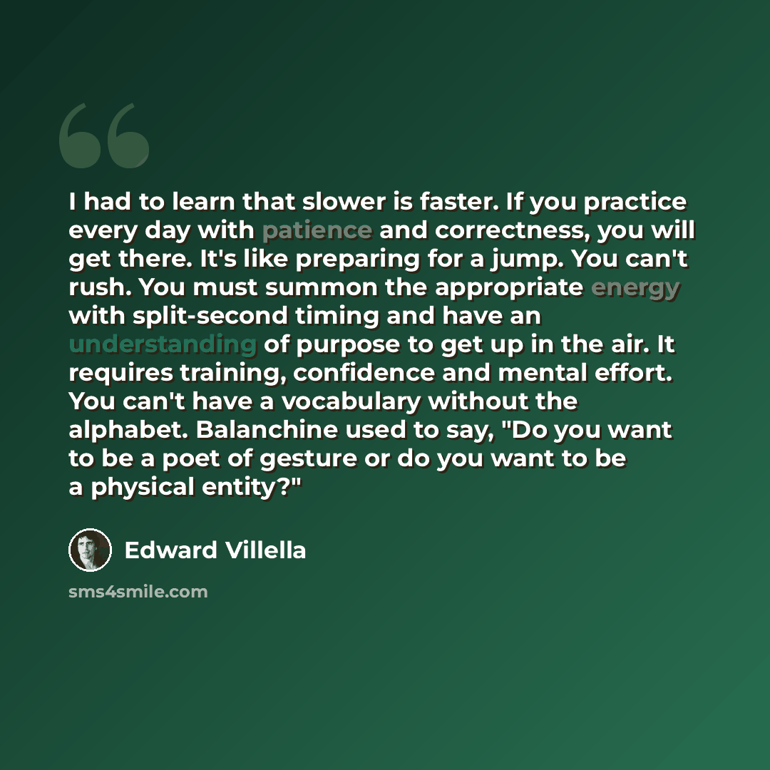 “I had to learn that slower is faster. If you practice every day with patience and correctness, you will get there. It's like preparing for a jump. You can't rush. You must summon the appropriate energy with split-second timing and have an understanding of purpose to get up in the air. It requires…” quote by Edward Villella