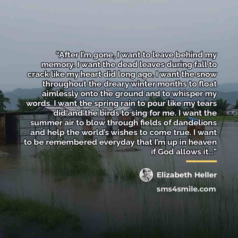 “After I’m gone, I want to leave behind my memory. I want the dead leaves during fall to crack like my heart did long ago. I want the snow throughout the dreary winter months to float aimlessly onto the ground and to whisper my words. I want the spring rain to pour like my tears did and the birds…” quote by Elizabeth Heller