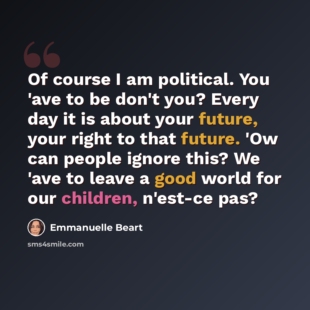 “Of course I am political. You 'ave to be don't you? Every day it is about your future, your right to that future. 'Ow can people ignore this? We 'ave to leave a good world for our children, n'est-ce pas?” quote by Emmanuelle Beart