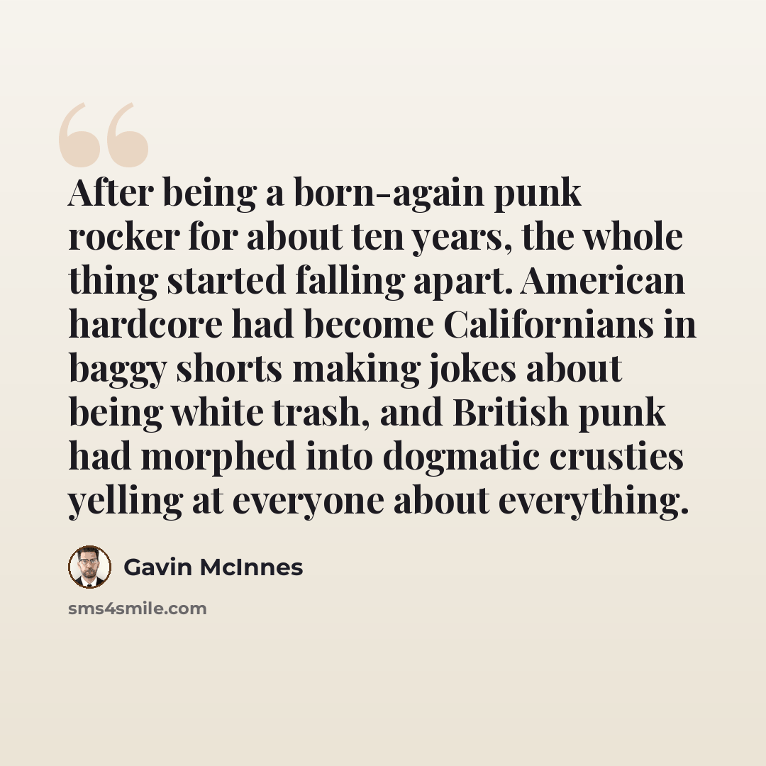 “After being a born-again punk rocker for about ten years, the whole thing started falling apart. American hardcore had become Californians in baggy shorts making jokes about being white trash, and British punk had morphed into dogmatic crusties yelling at everyone about everything.” quote by Gavin McInnes