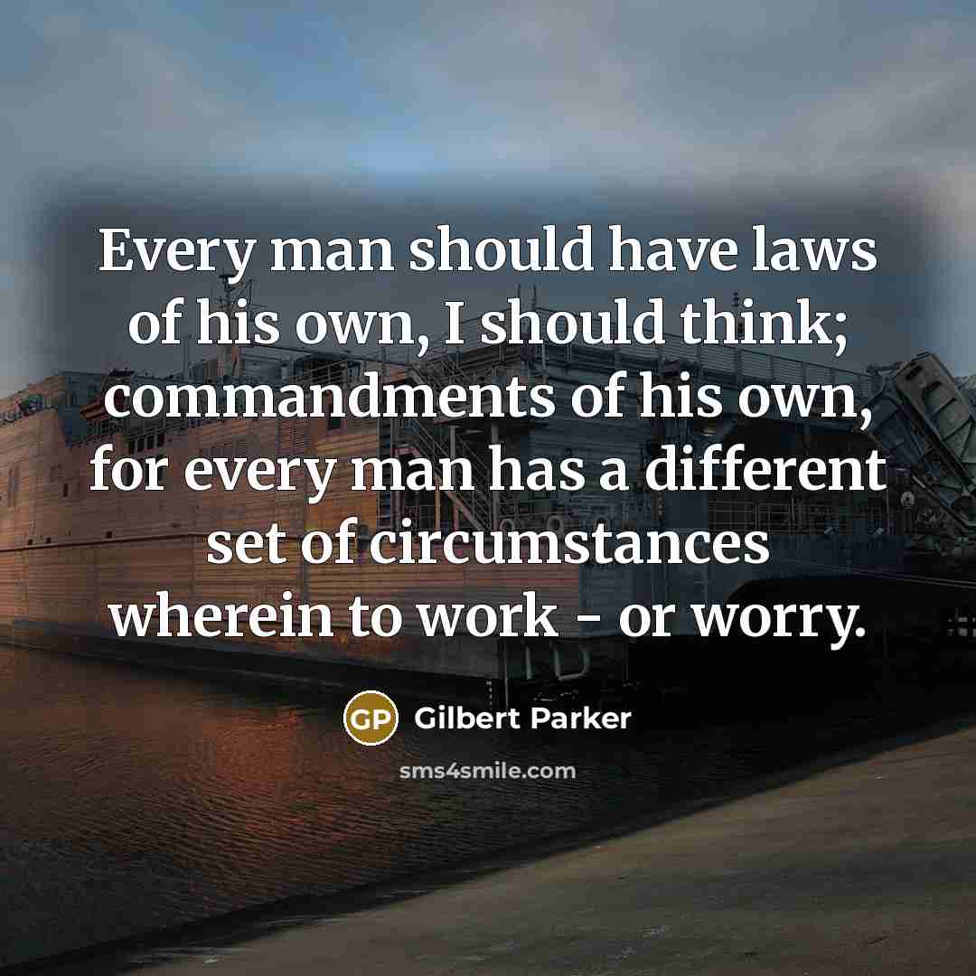 “Every man should have laws of his own, I should think; commandments of his own, for every man has a different set of circumstances wherein to work - or worry.” quote by Gilbert Parker