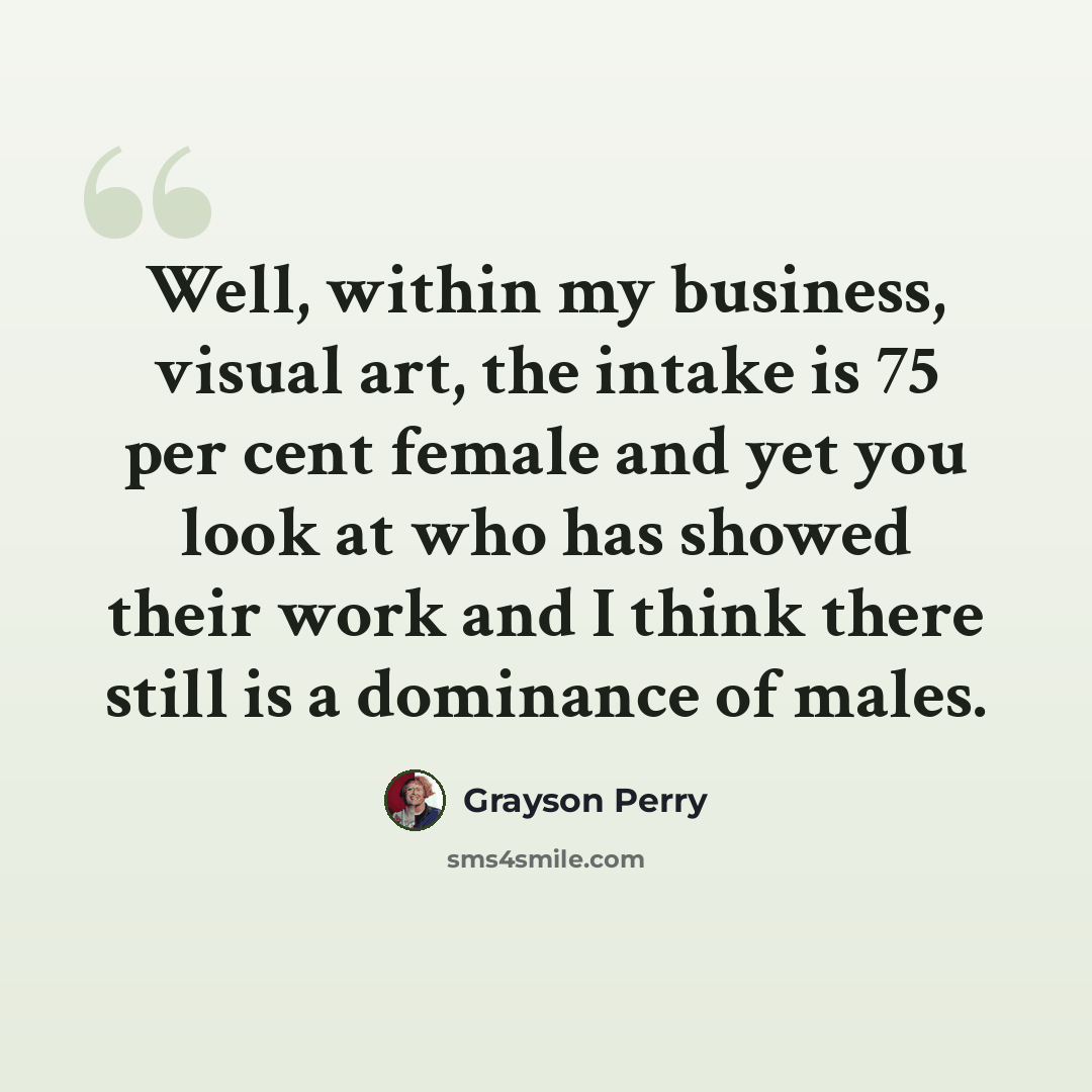 “Well, within my business, visual art, the intake is 75 per cent female and yet you look at who has showed their work and I think there still is a dominance of males.” quote by Grayson Perry