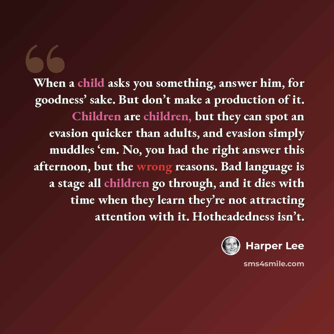 “When a child asks you something, answer him, for goodness’ sake. But don’t make a production of it. Children are children, but they can spot an evasion quicker than adults, and evasion simply muddles ‘em. No, you had the right answer this afternoon, but the wrong reasons. Bad language is a stage…” quote by Harper Lee