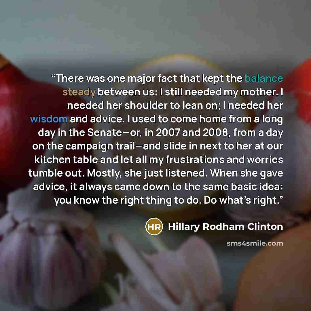 “There was one major fact that kept the balance steady between us: I still needed my mother. I needed her shoulder to lean on; I needed her wisdom and advice. I used to come home from a long day in the Senate—or, in 2007 and 2008, from a day on the campaign trail—and slide in next to her at our…” quote by Hillary Rodham Clinton