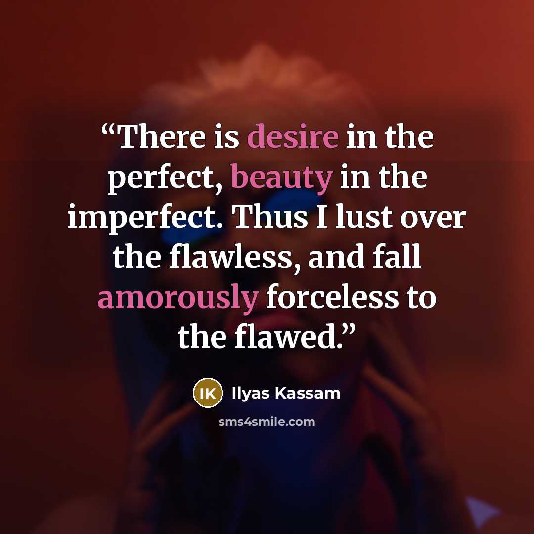 “There is desire in the perfect, beauty in the imperfect. Thus I lust over the flawless, and fall amorously forceless to the flawed.” quote by Ilyas Kassam