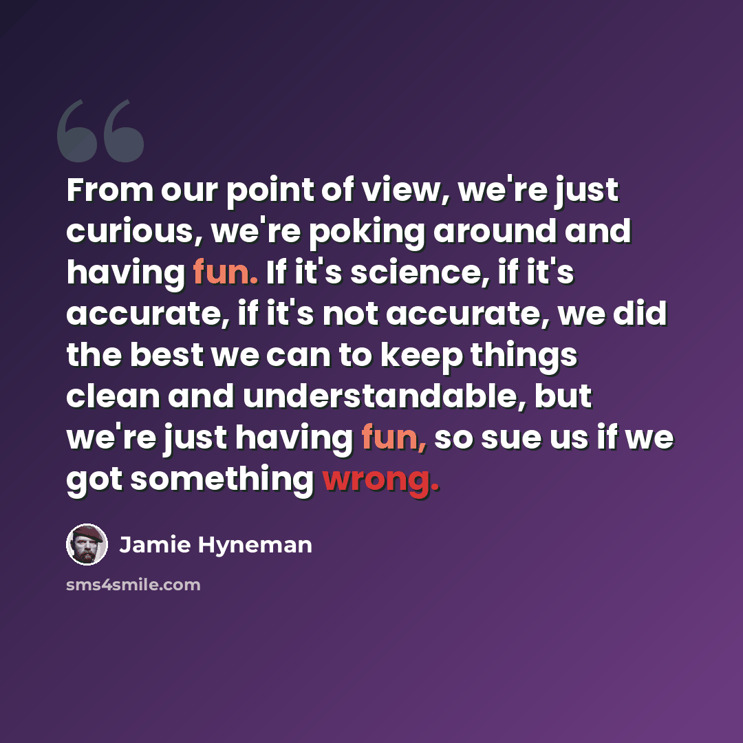 “From our point of view, we're just curious, we're poking around and having fun. If it's science, if it's accurate, if it's not accurate, we did the best we can to keep things clean and understandable, but we're just having fun, so sue us if we got something wrong.” quote by Jamie Hyneman
