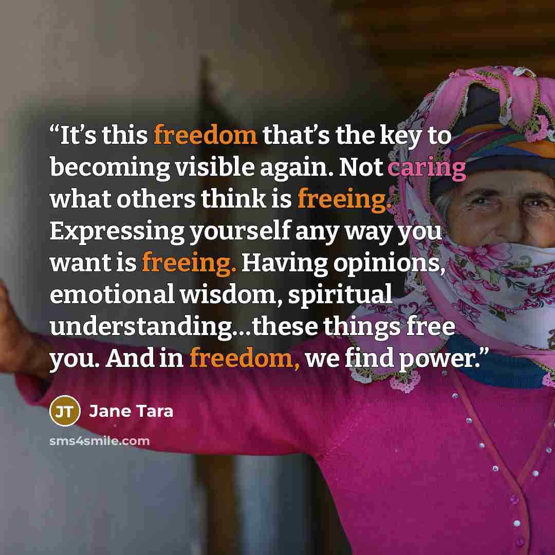 “It’s this freedom that’s the key to becoming visible again. Not caring what others think is freeing. Expressing yourself any way you want is freeing. Having opinions, emotional wisdom, spiritual understanding…these things free you. And in freedom, we find power.” quote by Jane Tara