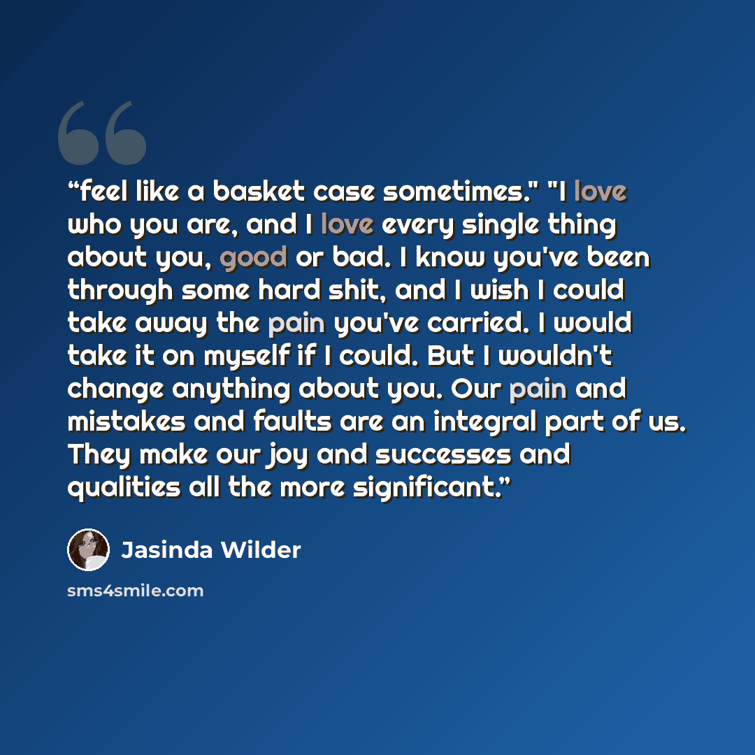 “feel like a basket case sometimes." "I love who you are, and I love every single thing about you, good or bad. I know you've been through some hard shit, and I wish I could take away the pain you've carried. I would take it on myself if I could. But I wouldn't change anything about you. Our pain…” quote by Jasinda Wilder