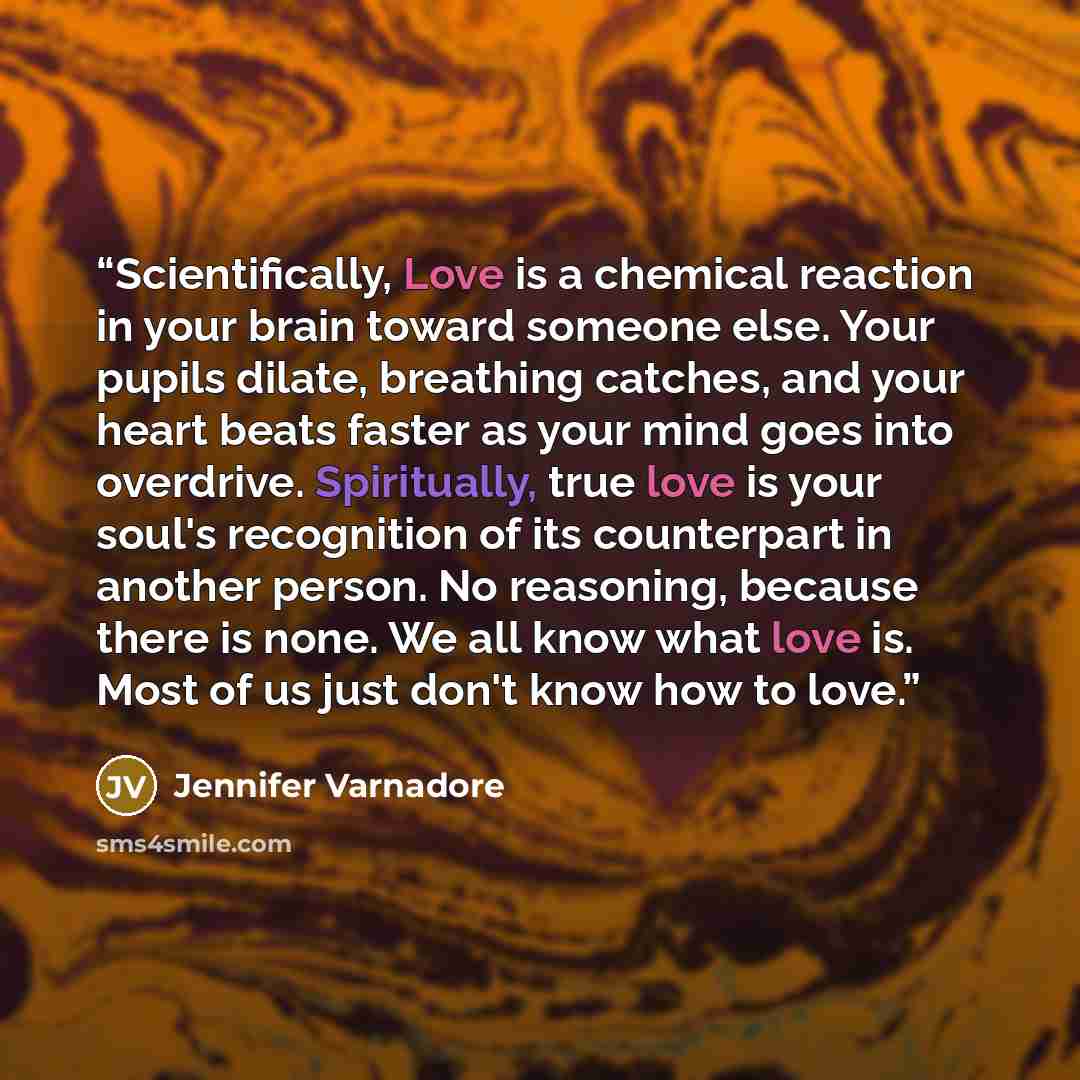 “Scientifically, Love is a chemical reaction in your brain toward someone else. Your pupils dilate, breathing catches, and your heart beats faster as your mind goes into overdrive. Spiritually, true love is your soul's recognition of its counterpart in another person. No reasoning, because there is…” quote by Jennifer Varnadore