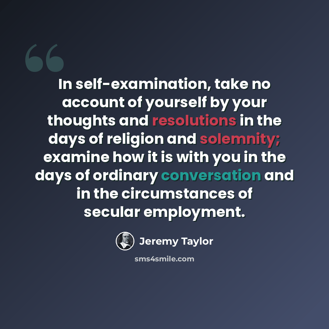 “In self-examination, take no account of yourself by your thoughts and resolutions in the days of religion and solemnity; examine how it is with you in the days of ordinary conversation and in the circumstances of secular employment.” quote by Jeremy Taylor