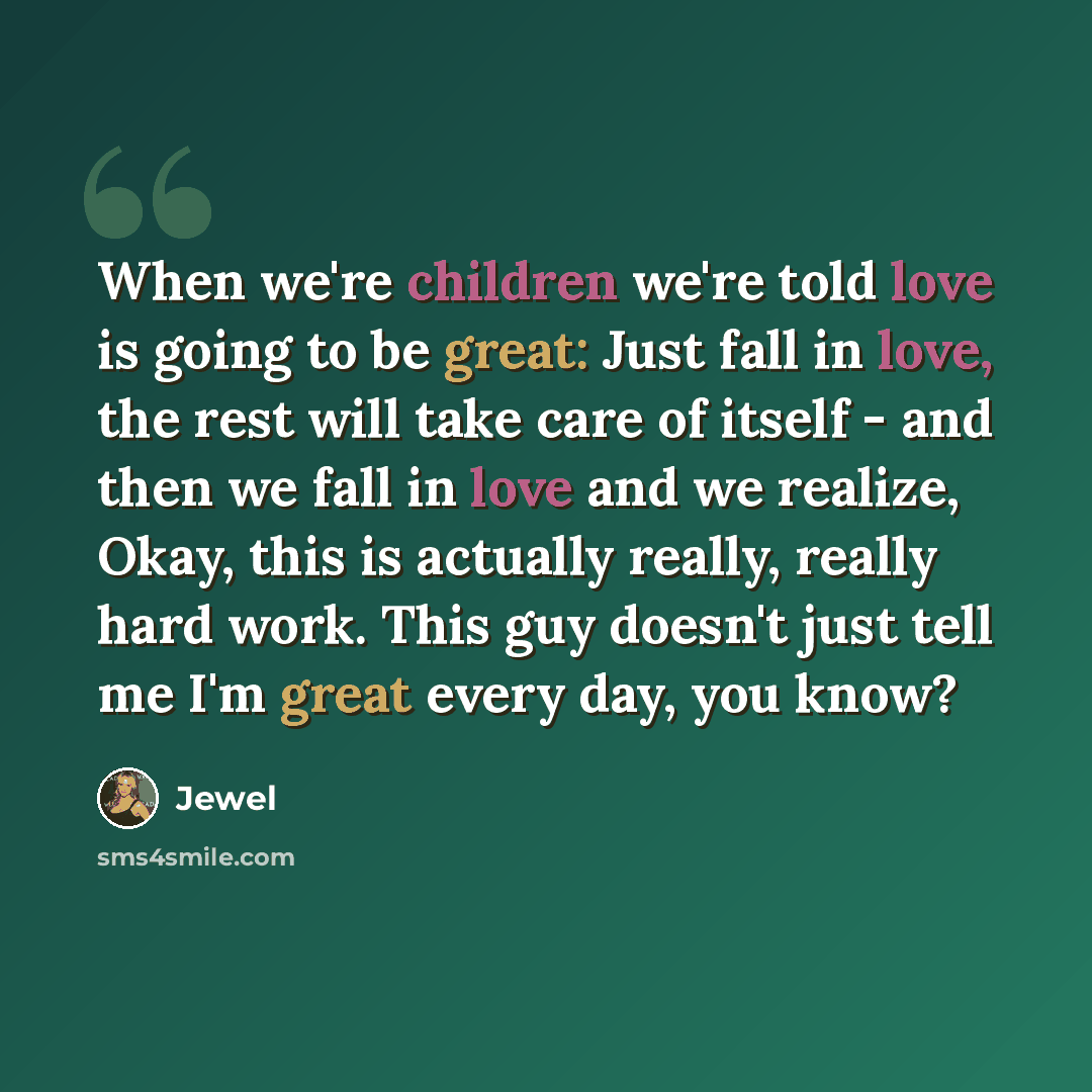 “When we're children we're told love is going to be great: Just fall in love, the rest will take care of itself - and then we fall in love and we realize, Okay, this is actually really, really hard work. This guy doesn't just tell me I'm great every day, you know?” quote by Jewel